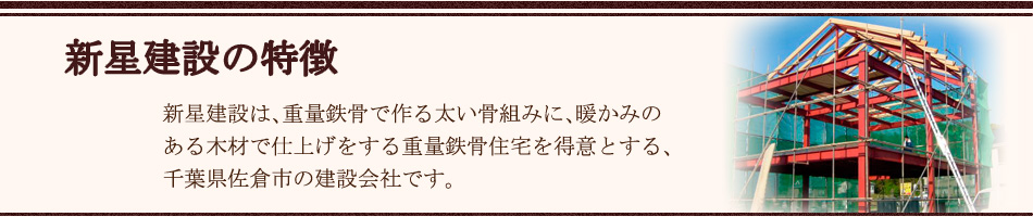 新星建設の特徴｜新星建設 新星建設は重量鉄骨で作る太い骨組みに、暖かみのある木材で仕上げをする重量鉄骨住宅を得意とする、千葉県佐倉市の建設会社です。